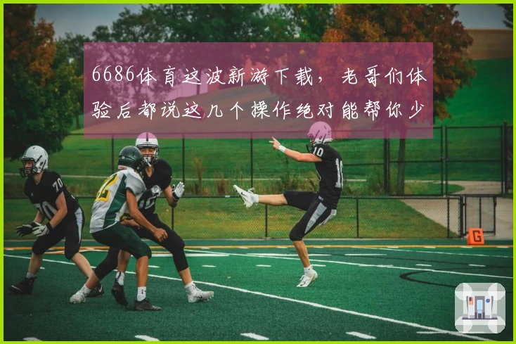 6686体育这波新游下载，老哥们体验后都说这几个操作绝对能帮你少走弯路