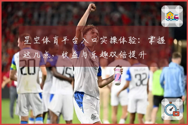 星空体育平台入口实操体验：掌握这几点，收益与乐趣双倍提升